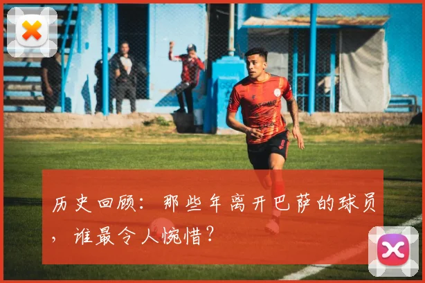 历史回顾:那些年离开巴萨的球员,谁最令人惋惜?