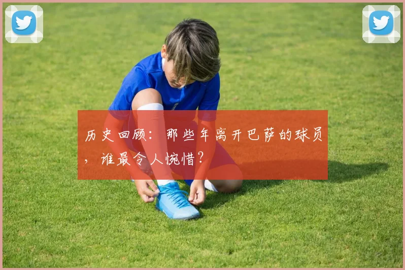 历史回顾:那些年离开巴萨的球员,谁最令人惋惜?