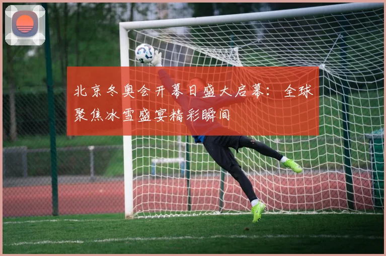 北京冬奥会开幕日盛大启幕:全球聚焦冰雪盛宴精彩瞬间