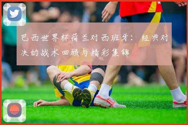 巴西世界杯荷兰对西班牙：经典对决的战术回顾与精彩集锦