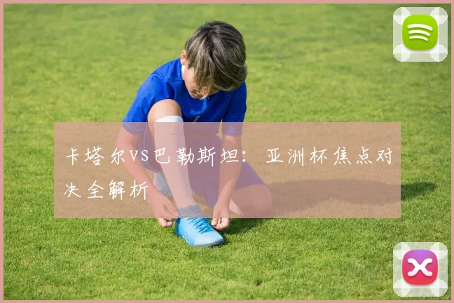卡塔尔vs巴勒斯坦：亚洲杯焦点对决全解析