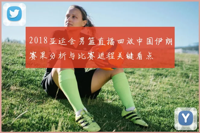 2018亚运会男篮直播回放中国伊朗赛果分析与比赛进程关键看点