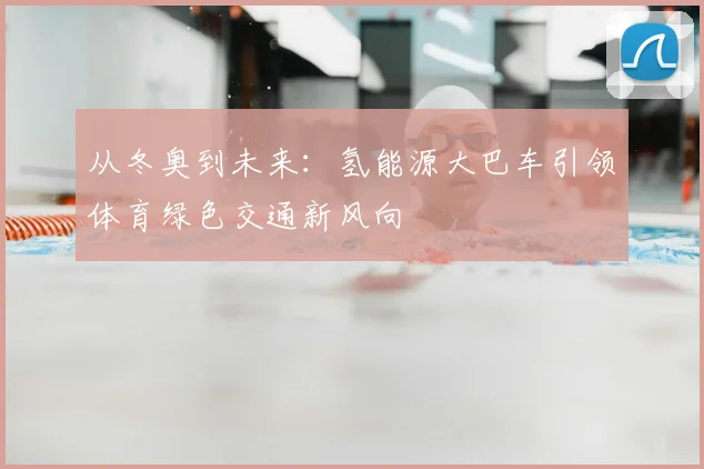 从冬奥到未来：氢能源大巴车引领体育绿色交通新风向