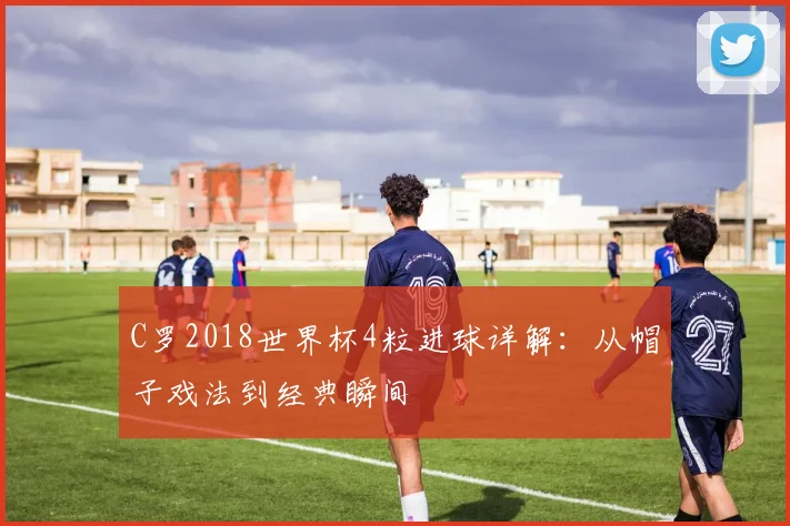 C罗2018世界杯4粒进球详解：从帽子戏法到经典瞬间