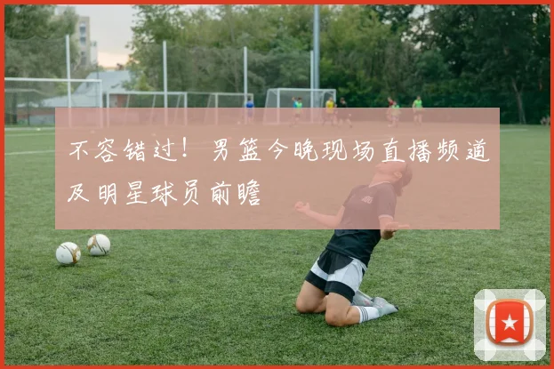 不容错过！男篮今晚现场直播频道及明星球员前瞻