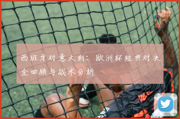 西班牙对意大利：欧洲杯经典对决全回顾与战术分析